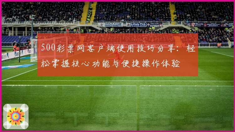 500彩票网客户端使用技巧分享：轻松掌握核心功能与便捷操作体验