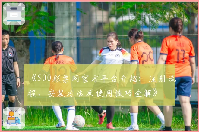 《500彩票网官方平台介绍：注册流程、安装方法及使用技巧全解》