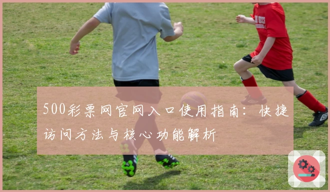 500彩票网官网入口使用指南：快捷访问方法与核心功能解析