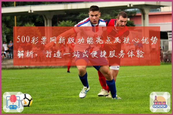 500彩票网新版功能亮点及核心优势解析，打造一站式便捷服务体验