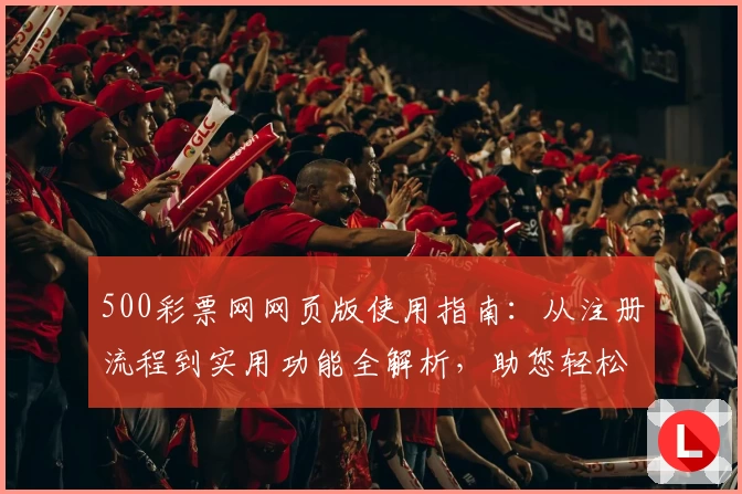 500彩票网网页版使用指南：从注册流程到实用功能全解析，助您轻松参与平台活动と福利