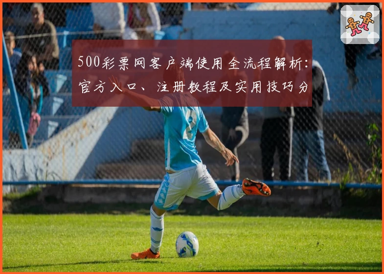500彩票网客户端使用全流程解析：官方入口、注册教程及实用技巧分享